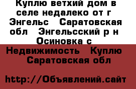 Куплю ветхий дом в селе недалеко от г. Энгельс - Саратовская обл., Энгельсский р-н, Осиновка с. Недвижимость » Куплю   . Саратовская обл.